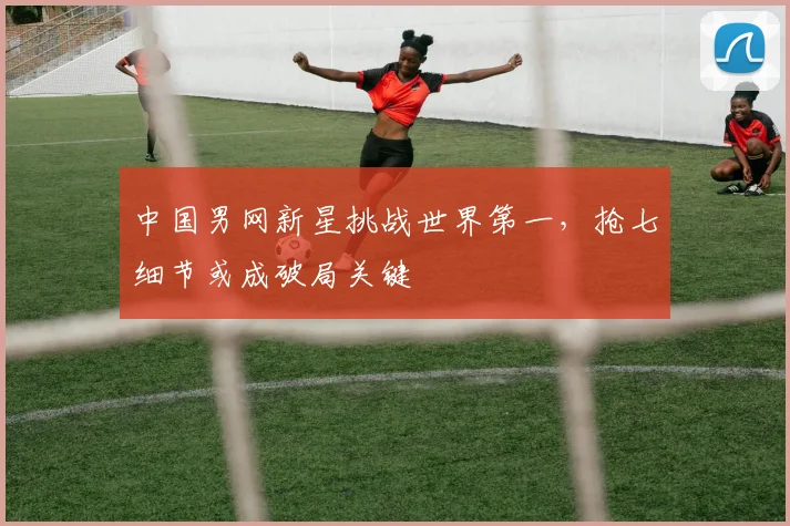 中国男网新星挑战世界第一，抢七细节或成破局关键
