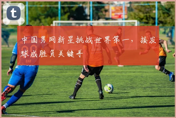 中国男网新星挑战世界第一，接发球成胜负关键手