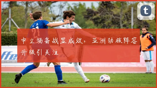 中立场备战显成效，亚洲劲旅阵容升级引关注